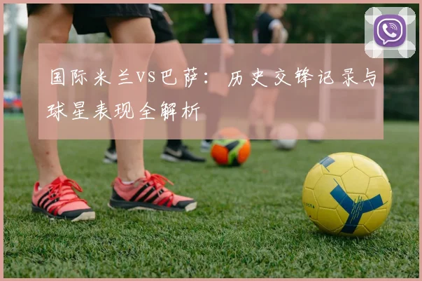 国际米兰vs巴萨：历史交锋记录与球星表现全解析