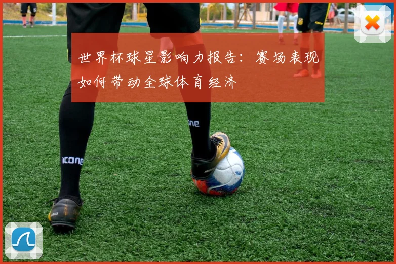 世界杯球星影响力报告：赛场表现如何带动全球体育经济