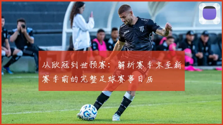 从欧冠到世预赛：解析赛季末至新赛季前的完整足球赛事日历