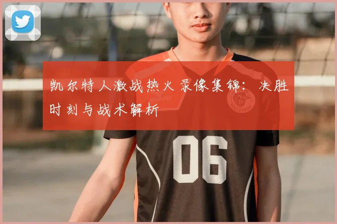 凯尔特人激战热火录像集锦：决胜时刻与战术解析