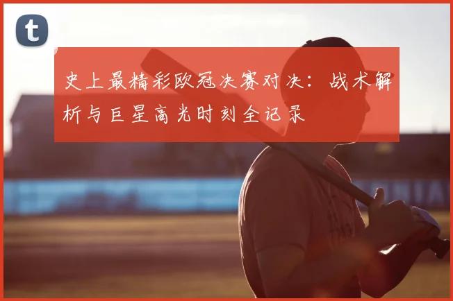 史上最精彩欧冠决赛对决：战术解析与巨星高光时刻全记录